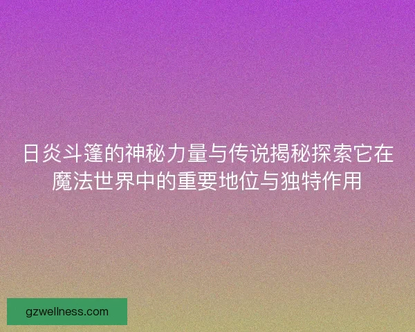 日炎斗篷的神秘力量与传说揭秘探索它在魔法世界中的重要地位与独特作用