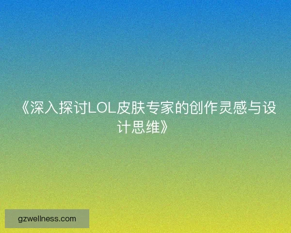 《深入探讨LOL皮肤专家的创作灵感与设计思维》