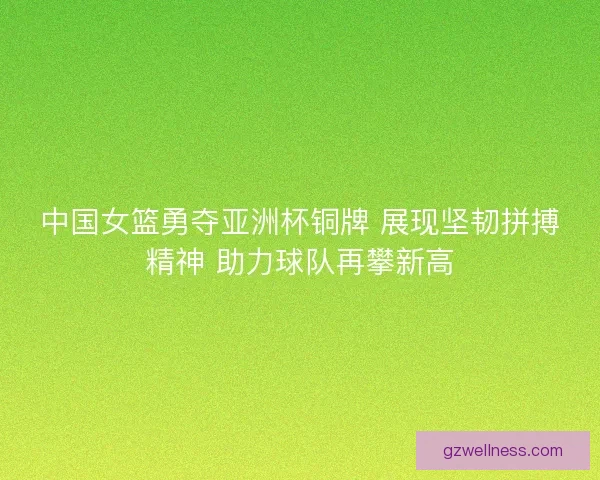 中国女篮勇夺亚洲杯铜牌 展现坚韧拼搏精神 助力球队再攀新高