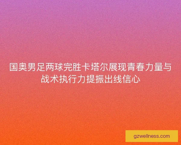 国奥男足两球完胜卡塔尔展现青春力量与战术执行力提振出线信心