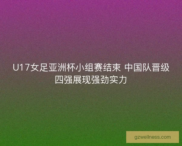 U17女足亚洲杯小组赛结束 中国队晋级四强展现强劲实力