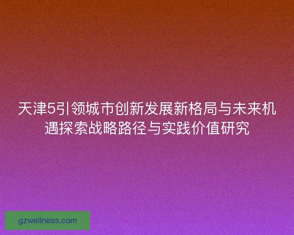 天津5引领城市创新发展新格局与未来机遇探索战略路径与实践价值研究