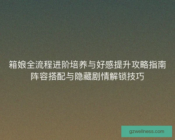 箱娘全流程进阶培养与好感提升攻略指南阵容搭配与隐藏剧情解锁技巧