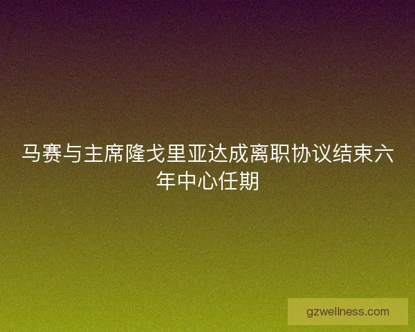 马赛与主席隆戈里亚达成离职协议结束六年中心任期