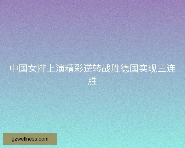 中国女排上演精彩逆转战胜德国实现三连胜