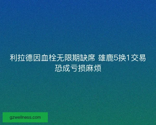 利拉德因血栓无限期缺席 雄鹿5换1交易恐成亏损麻烦